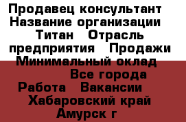 Продавец-консультант › Название организации ­ Титан › Отрасль предприятия ­ Продажи › Минимальный оклад ­ 15 000 - Все города Работа » Вакансии   . Хабаровский край,Амурск г.